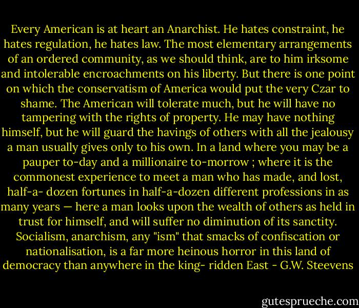 Every American is at heart an Anarchist. He hates constraint, he hates regulation, he hates law. The most elementary arrangements of an ordered community, as we should think, are to him irksome and intolerable encroachments on his liberty. But there is one point on which the conservatism of America would put the very Czar to shame. The American will tolerate much, but he will have no tampering with the rights of property. He may have nothing himself, but he will guard the havings of others with all the jealousy a man usually gives only to his own.<br />In a land where you may be a pauper to-day and a millionaire to-morrow ; where it is the commonest experience to meet a man who has made, and lost, half-a- dozen fortunes in half-a-dozen different professions in as many years — here a man looks upon the wealth of others as held in trust for himself, and will suffer no diminution of its sanctity. Socialism, anarchism, any "ism" that smacks of confiscation or nationalisation, is a far more heinous horror in this land of democracy than anywhere in the king- ridden East - G.W. Steevens