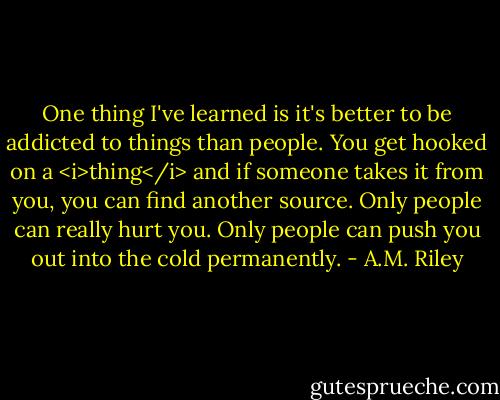 One thing I've learned is it's better to be addicted to things than people. You get hooked on a <i>thing</i> and if someone takes it from you, you can find another source. Only people can really hurt you. Only people can push you out into the cold permanently. - A.M. Riley