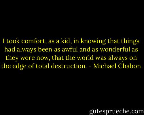 I took comfort, as a kid, in knowing that things had always been as awful and as wonderful as they were now, that the world was always on the edge of total destruction. - Michael Chabon