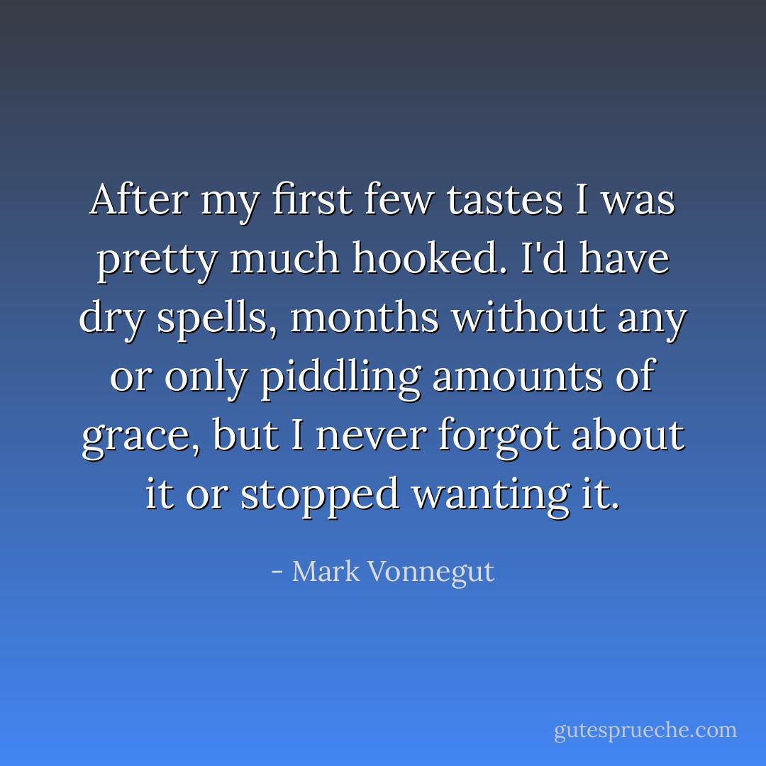 After my first few tastes I was pretty much hooked. I'd have dry spells, months without any or only piddling amounts of grace, but I never forgot about it or stopped wanting it. - Mark Vonnegut