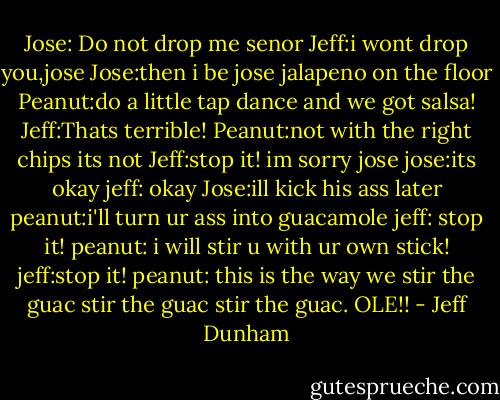 Jose: Do not drop me senor<br />Jeff:i wont drop you,jose<br />Jose:then i be jose jalapeno on the floor<br />Peanut:do a little tap dance and we got salsa!<br />Jeff:Thats terrible!<br />Peanut:not with the right chips its not<br />Jeff:stop it! im sorry jose<br />jose:its okay<br />jeff: okay<br />Jose:ill kick his ass later<br />peanut:i'll turn ur ass into guacamole<br />jeff: stop it!<br />peanut: i will stir u with ur own stick!<br />jeff:stop it!<br />peanut: this is the way we stir the guac stir the guac stir the guac. OLE!! - Jeff Dunham