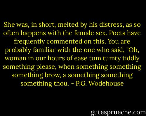 She was, in short, melted by his distress, as so often happens with the female sex. Poets have frequently commented on this. You are probably familiar with the one who said, "Oh, woman in our hours of ease tum tumty tiddly something please, when something something something brow, a something something something thou. - P.G. Wodehouse