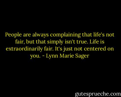 People are always complaining that life's not fair, but that simply isn't true. Life is extraordinarily fair. It's just not centered on you. - Lynn Marie Sager