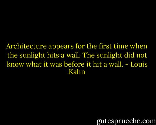 Architecture appears for the first time when the sunlight hits a wall.<br />The sunlight did not know what it was before it hit a wall. - Louis Kahn