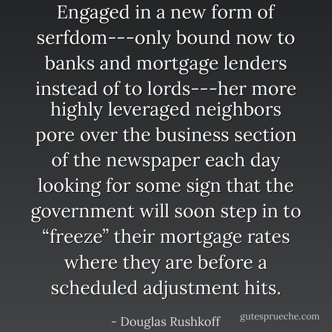 Engaged in a new form of serfdom---only bound now to banks and mortgage lenders instead of to lords---her more highly leveraged neighbors pore over the business section of the newspaper each day looking for some sign that the government will soon step in to “freeze” their mortgage rates where they are before a scheduled adjustment hits. - Douglas Rushkoff