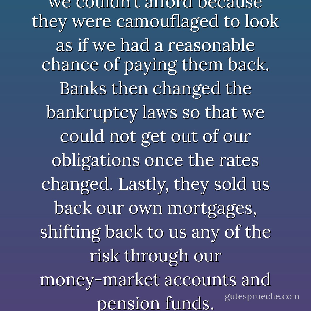 We were taking out mortgages we couldn’t afford because they were camouflaged to look as if we had a reasonable chance of paying them back. Banks then changed the bankruptcy laws so that we could not get out of our obligations once the rates changed. Lastly, they sold us back our own mortgages, shifting back to us any of the risk through our money-market accounts and pension funds. - Douglas Rushkoff