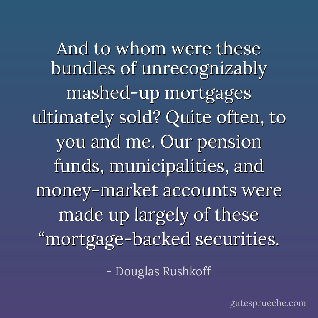 And to whom were these bundles of unrecognizably mashed-up mortgages ultimately sold? Quite often, to you and me. Our pension funds, municipalities, and money-market accounts were made up largely of these “mortgage-backed securities. - Douglas Rushkoff