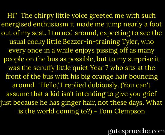 Hi!'<br /><br />The chirpy little voice greeted me with such energised enthusiasm it made me jump nearly a foot out of my seat. I turned around, expecting to see the usual cocky little Bezzer-in-training Tyler, who every once in a while enjoys pissing off as many people on the bus as possible, but to my surprise it was the scruffy little quiet Year 7 who sits at the front of the bus with his big orange hair bouncing around.<br /><br />'Hello,' I replied dubiously. (You can't assume that a kid isn't intending to give you grief just because he has ginger hair, not these days. What is the world coming to?) - Tom Clempson