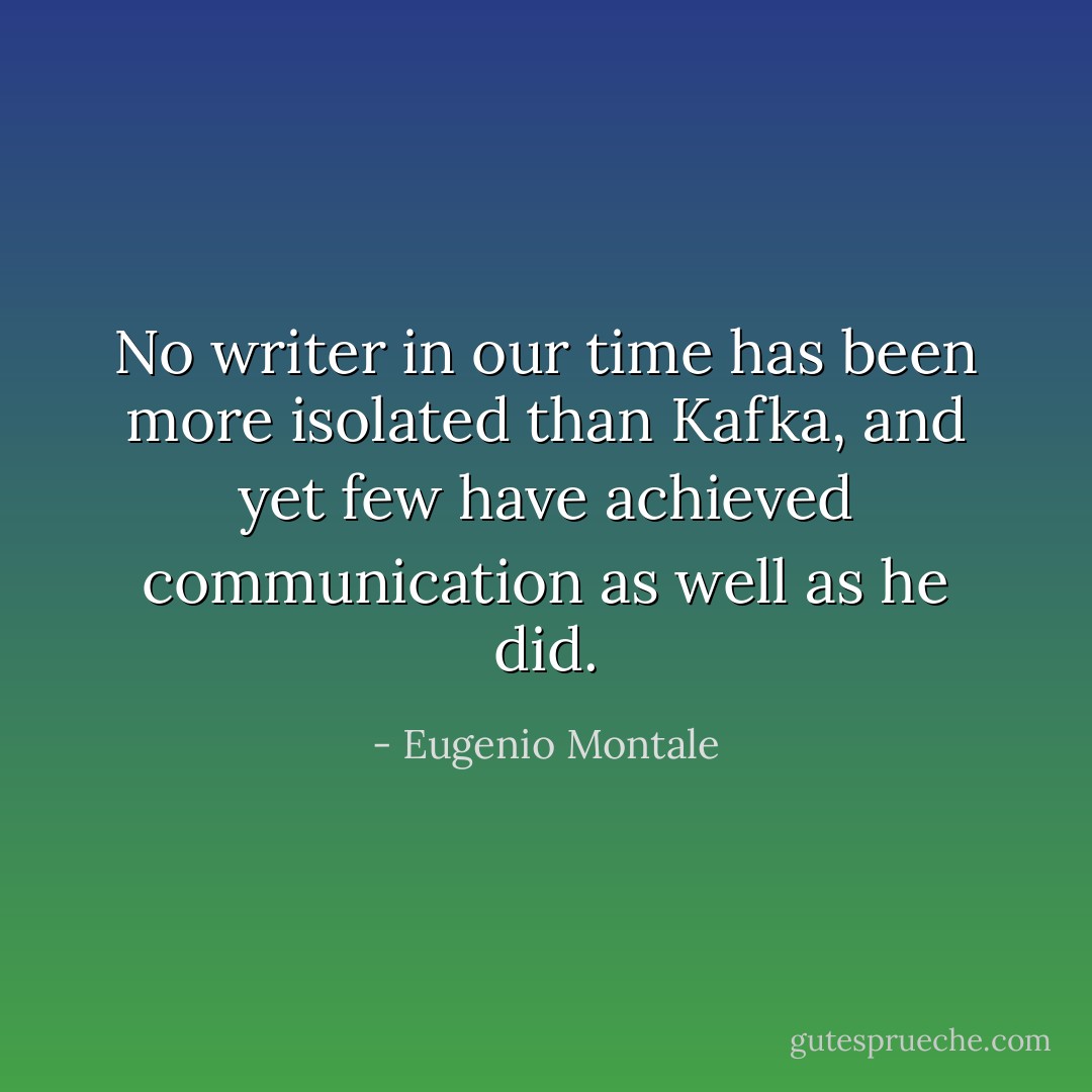 No writer in our time has been more isolated than Kafka, and yet few have achieved communication as well as he did. - Eugenio Montale