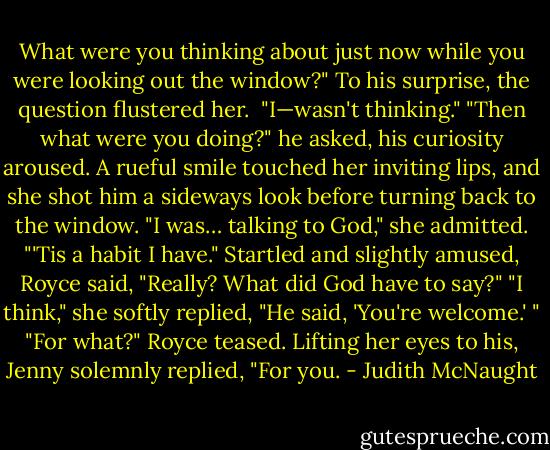 What were you thinking about just<br />now while you were looking out the window?" To his surprise, the question flustered her. <br />"I—wasn't thinking."<br />"Then what were you doing?" he asked, his curiosity aroused.<br />A rueful smile touched her inviting lips, and she shot him a sideways look before turning back to the<br />window. "I was… talking to God," she admitted. "'Tis a habit I have."<br />Startled and slightly amused, Royce said, "Really? What did God have to say?"<br />"I think," she softly replied, "He said, 'You're welcome.' "<br />"For what?" Royce teased.<br />Lifting her eyes to his, Jenny solemnly replied, "For you. - Judith McNaught