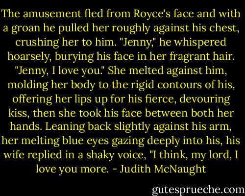 The amusement fled from Royce's face and with a groan he pulled her roughly against his chest, crushing her to him. "Jenny," he whispered hoarsely, burying his face in her fragrant hair. "Jenny, I love you."<br />She melted against him, molding her body to the rigid contours of his, offering her lips up for his fierce, devouring kiss, then she took his face between both her hands. Leaning back slightly against his arm, her melting blue eyes gazing deeply into his, his wife replied in a shaky voice, "I think, my lord, I love you more. - Judith McNaught
