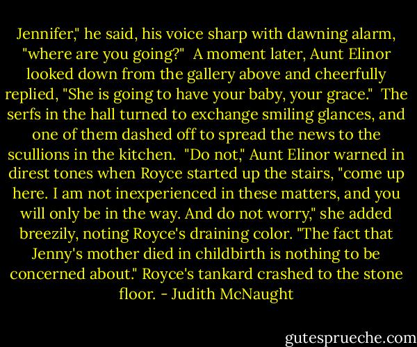 Jennifer," he said, his voice sharp with dawning alarm, "where are you going?"<br /><br />A moment later, Aunt Elinor looked down from the gallery above and cheerfully replied, "She is going to have your baby, your grace."<br /><br />The serfs in the hall turned to exchange smiling glances, and one of them dashed off to spread the news to the scullions in the kitchen.<br /><br />"Do not," Aunt Elinor warned in direst tones when Royce started up the stairs, "come up here. I am not inexperienced in these matters, and you will only be in the way. And do not worry," she added breezily, noting Royce's draining color. "The fact that Jenny's mother died in childbirth is nothing to be concerned about." Royce's tankard crashed to the stone floor. - Judith McNaught