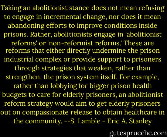 Taking an abolitionist stance does not mean refusing to engage in incremental change, nor does it mean abandoning efforts to improve conditions inside prisons. Rather, abolitionists engage in 'abolitionist reforms' or 'non-reformist reforms.' These are reforms that either directly undermine the prison industrial complex or provide support to prisoners through strategies that weaken, rather than strengthen, the prison system itself. For example, rather than lobbying for bigger prison health budgets to care for elderly prisoners, an abolitionist reform strategy would aim to get elderly prisoners out on compassionate release to obtain healthcare in the community. --S. Lamble - Eric A. Stanley