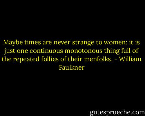 Maybe times are never strange to women: it is just one continuous monotonous thing full of the repeated follies of their menfolks. - William Faulkner