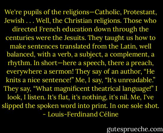 We're pupils of the religions—Catholic, Protestant, Jewish . . . Well, the Christian religions. Those who directed French education down through the centuries were the Jesuits. They taught us how to make sentences translated from the Latin, well balanced, with a verb, a subject, a complement, a rhythm. In short—here a speech, there a preach, everywhere a sermon! They say of an author, “He knits a nice sentence!” Me, I say, “It's unreadable.” They say, “What magnificent theatrical language!” I look, I listen. It's flat, it's nothing, it's nil. Me, I've slipped the spoken word into print. In one sole shot. - Louis-Ferdinand Céline