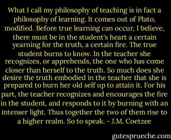 What I call my philosophy of teaching is in fact a philosophy of learning. It comes out of Plato, modified. Before true learning can occur, I believe, there must be in the student's heart a certain yearning for the truth, a certain fire. The true student burns to know. In the teacher she recognizes, or apprehends, the one who has come closer than herself to the truth. So much does she desire the truth embodied in the teacher that she is prepared to burn her old self up to attain it. For his part, the teacher recognizes and encourages the fire in the student, and responds to it by burning with an intenser light. Thus together the two of them rise to a higher realm. So to speak. - J.M. Coetzee