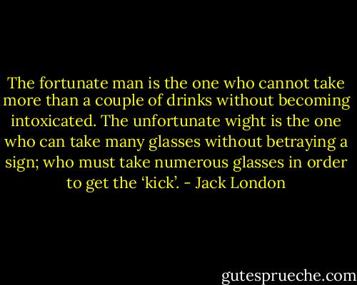 The fortunate man is the one who cannot take more than a couple of drinks without becoming intoxicated. The unfortunate wight is the one who can take many glasses without betraying a sign; who must take numerous glasses in order to get the ‘kick’. - Jack London