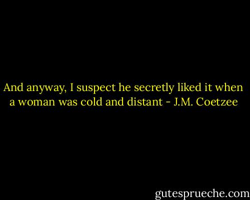 And anyway, I suspect he secretly liked it when a woman was cold and distant - J.M. Coetzee