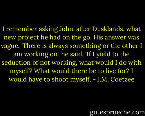 I remember asking John, after Dusklands, what new project he had on the go. His answer was vague. 'There is always something or the other I am working on', he said. 'If I yield to the seduction of not working, what would I do with myself? What would there be to live for? I would have to shoot myself. - J.M. Coetzee