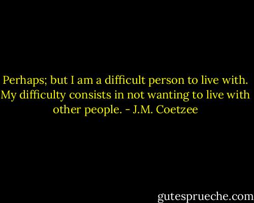Perhaps; but I am a difficult person to live with. My difficulty consists in not wanting to live with other people. - J.M. Coetzee
