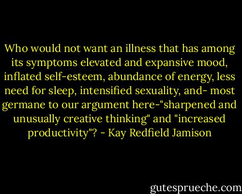 Who would not want an illness that has among its symptoms elevated and expansive mood, inflated self-esteem, abundance of energy, less need for sleep, intensified sexuality, and- most germane to our argument here-"sharpened and unusually creative thinking" and "increased productivity"? - Kay Redfield Jamison