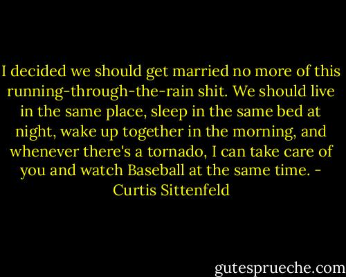 I decided we should get married no more of this running-through-the-rain shit. We should live in the same place, sleep in the same bed at night, wake up together in the morning, and whenever there's a tornado, I can take care of you and watch Baseball at the same time. - Curtis Sittenfeld