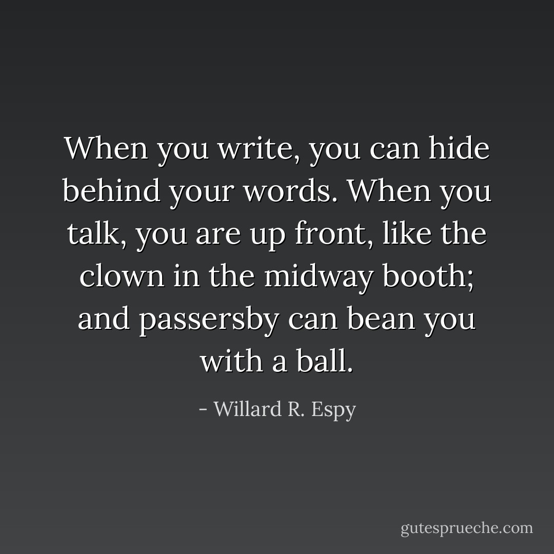 When you write, you can hide behind your words. When you talk, you are up front, like the clown in the midway booth; and passersby can bean you with a ball. - Willard R. Espy