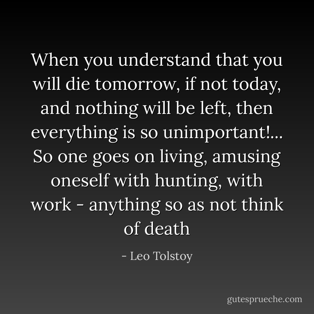 When you understand that you will die tomorrow, if not today, and nothing will be left, then everything is so unimportant!... So one goes on living, amusing oneself with hunting, with work - anything so as not think of death - Leo Tolstoy