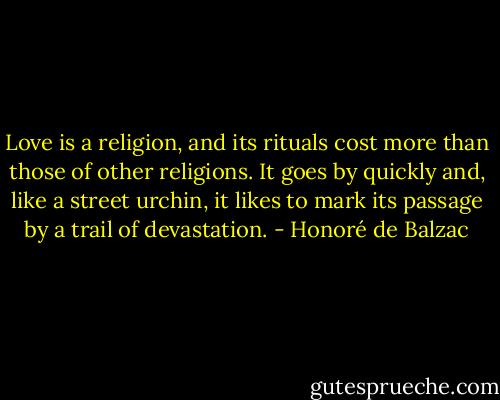 Love is a religion, and its rituals cost more than those of other religions. It goes by quickly and, like a street urchin, it likes to mark its passage by a trail of devastation. - Honoré de Balzac