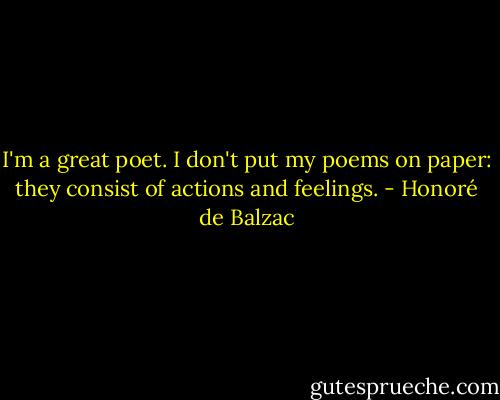 I'm a great poet. I don't put my poems on paper: they consist of actions and feelings. - Honoré de Balzac