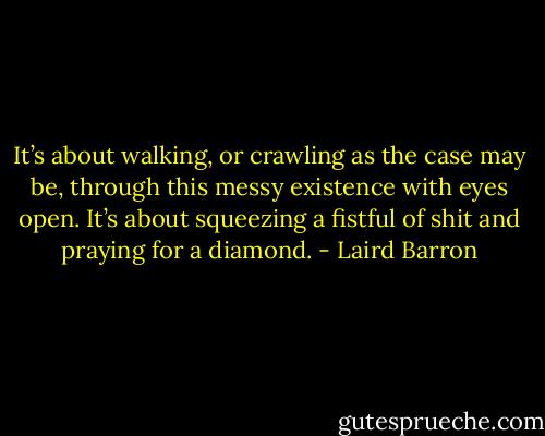 It’s about walking, or crawling as the case may be, through this messy existence with eyes open. It’s about squeezing a fistful of shit and praying for a diamond. - Laird Barron
