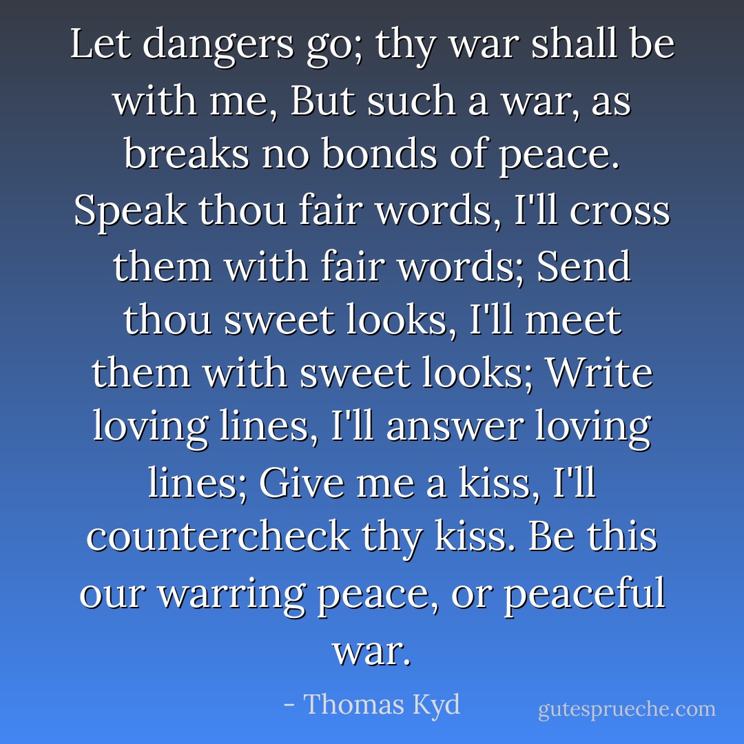 Let dangers go; thy war shall be with me,<br />But such a war, as breaks no bonds of peace.<br />Speak thou fair words, I'll cross them with fair words;<br />Send thou sweet looks, I'll meet them with sweet looks;<br />Write loving lines, I'll answer loving lines;<br />Give me a kiss, I'll countercheck thy kiss.<br />Be this our warring peace, or peaceful war. - Thomas Kyd