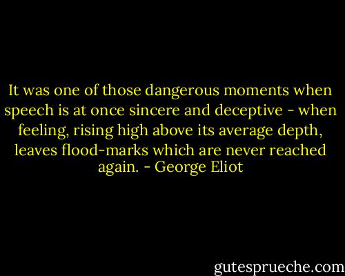 It was one of those dangerous moments when speech is at once sincere and deceptive - when feeling, rising high above its average depth, leaves flood-marks which are never reached again. - George Eliot