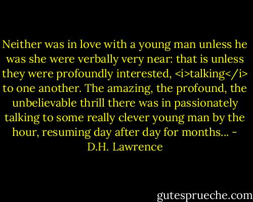 Neither was in love with a young man unless he was she were verbally very near: that is unless they were profoundly interested, <i>talking</i> to one another. The amazing, the profound, the unbelievable thrill there was in passionately talking to some really clever young man by the hour, resuming day after day for months... - D.H. Lawrence