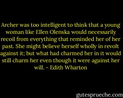 Archer was too intelligent to think that a young woman like Ellen Olenska would necessarily recoil from everything that reminded her of her past. She might believe herself wholly in revolt against it; but what had charmed her in it would still charm her even though it were against her will. - Edith Wharton