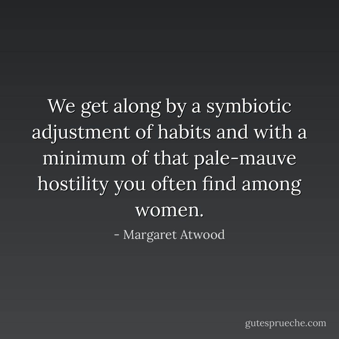 We get along by a symbiotic adjustment of habits and with a minimum of that pale-mauve hostility you often find among women. - Margaret Atwood