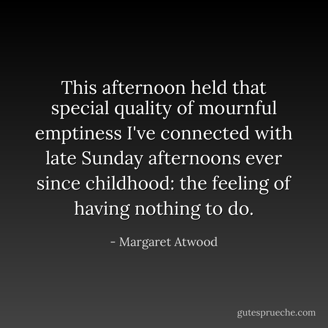 This afternoon held that special quality of mournful emptiness I've connected with late Sunday afternoons ever since childhood: the feeling of having nothing to do. - Margaret Atwood
