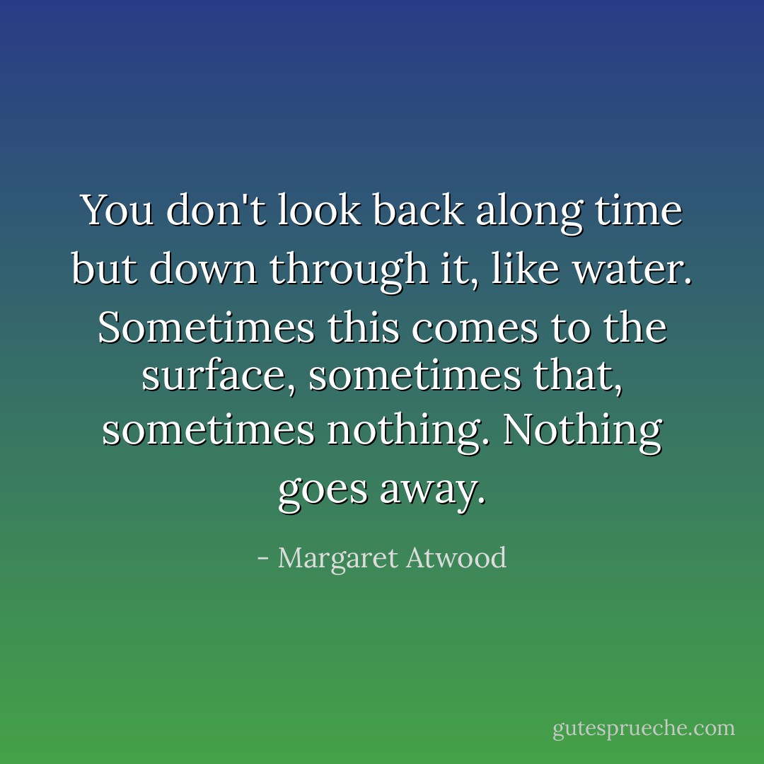 You don't look back along time but down through it, like water. Sometimes this comes to the surface, sometimes that, sometimes nothing. Nothing goes away. - Margaret Atwood