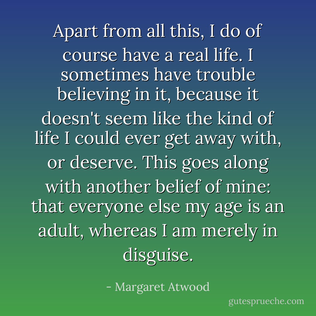 Apart from all this, I do of course have a real life. I sometimes have trouble believing in it, because it doesn't seem like the kind of life I could ever get away with, or deserve. This goes along with another belief of mine: that everyone else my age is an adult, whereas I am merely in disguise. - Margaret Atwood