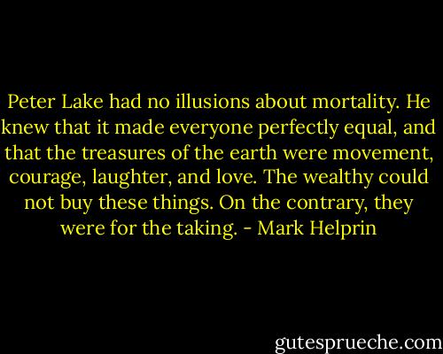 Peter Lake had no illusions about mortality. He knew that it made everyone perfectly equal, and that the treasures of the earth were movement, courage, laughter, and love. The wealthy could not buy these things. On the contrary, they were for the taking. - Mark Helprin