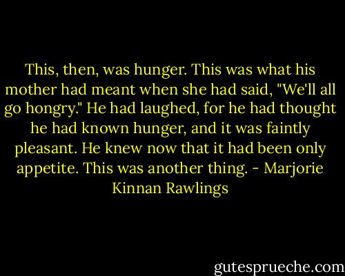 This, then, was hunger. This was what his mother had meant when she had said, "We'll all go hongry." He had laughed, for he had thought he had known hunger, and it was faintly pleasant. He knew now that it had been only appetite. This was another thing. - Marjorie Kinnan Rawlings
