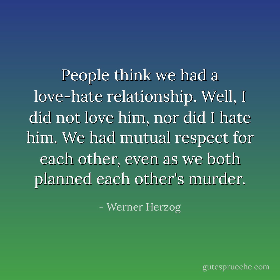 People think we had a love-hate relationship. Well, I did not love him, nor did I hate him. We had mutual respect for each other, even as we both planned each other's murder. - Werner Herzog