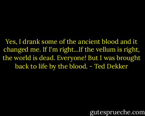 Yes, I drank some of the ancient blood and it changed me. If I'm right...If the vellum is right, the world is dead. Everyone! But I was brought back to life by the blood. - Ted Dekker