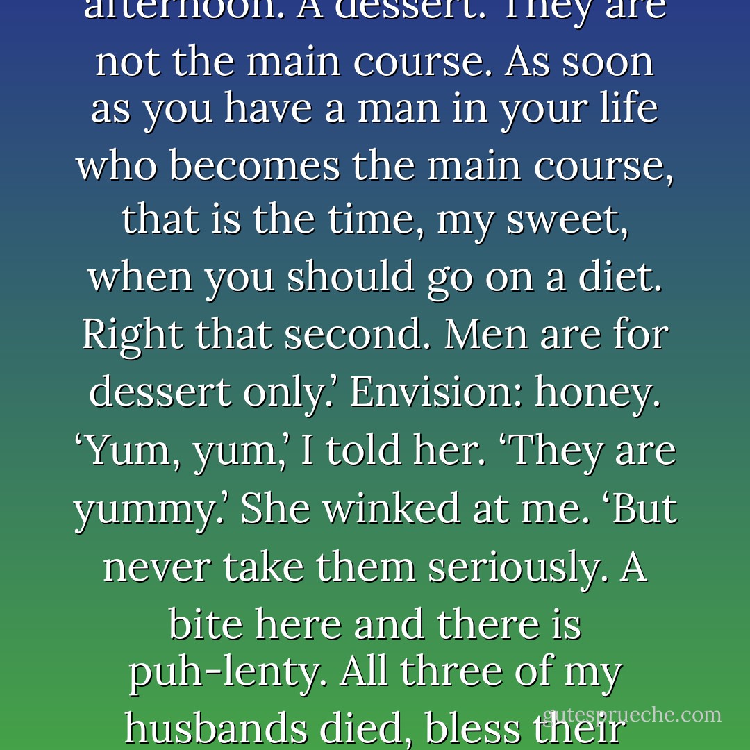 Sometimes that’s all you can do, I think. Hold hands. Because life gets so scary sometimes, so bleak, so cold, that you are beyond being able to be comforted by mere words.<br /><br /><br />‘Men are for amusement only. They are treats. Like candy. Like ice cream on an Alabama afternoon. A dessert. They are not the main course. As soon as you have a man in your life who becomes the main course, that is the time, my sweet, when you should go on a diet. Right that second. Men are for dessert only.’ Envision: honey.<br />‘Yum, yum,’ I told her.<br />‘They are yummy.’ She winked at me. ‘But never take them seriously. A bite here and there is puh-lenty. All three of my husbands died, bless their pea-brained souls, but I never thought of them as the chicken and potatoes. They were always the flamin’ cherries jubilee at the end of dinner.’ She stared off into space. ‘And there was many a time, darlin’, that I wanted to set them on fire. - Cathy  Lamb