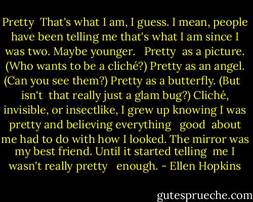 Pretty<br /><br />That's what I am, I guess.<br />I mean, people have been telling<br />me that's what I am since<br />I was two. Maybe younger.<br /><br /> Pretty<br /><br />as a picture. (Who wants<br />to be a cliché?) Pretty as<br />an angel. (Can you see them?)<br />Pretty as a butterfly. (But<br /><br /> isn't<br /><br />that really just a glam bug?)<br />Cliché, invisible, or insectlike,<br />I grew up knowing I was<br />pretty and believing everything<br /><br /> good<br /><br />about me had to do with how<br />I looked. The mirror was my best<br />friend. Until it started telling <br />me I wasn't really pretty<br /><br /> enough. - Ellen Hopkins