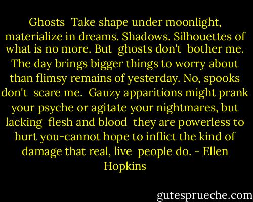 Ghosts<br /><br />Take shape under moonlight,<br />materialize in dreams.<br />Shadows. Silhouettes<br />of what is no more. But<br /><br />ghosts don't<br /><br />bother me. The day brings<br />bigger things to worry about<br />than flimsy remains of<br />yesterday. No, spooks don't<br /><br />scare me.<br /><br />Gauzy apparitions might<br />prank your psyche or<br />agitate your nightmares,<br />but lacking<br /><br />flesh and blood<br /><br />they are powerless<br />to hurt you-cannot hope<br />to inflict the kind of damage<br />that real, live<br /><br />people do. - Ellen Hopkins