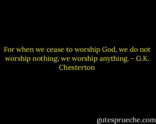 For when we cease to worship God, we do not worship nothing, we worship anything. - G.K. Chesterton