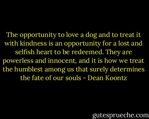 The opportunity to love a dog and to treat it with kindness is an opportunity for a lost and selfish heart to be redeemed. They are powerless and innocent, and it is how we treat the humblest among us that surely determines the fate of our souls - Dean Koontz