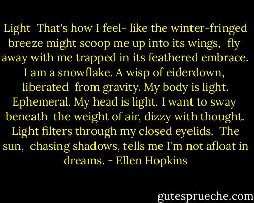 Light<br /><br />That's how I feel-<br />like the winter-fringed<br />breeze might scoop<br />me up into its wings,<br /><br />fly<br /><br />away with me trapped<br />in its feathered embrace.<br />I am a snowflake.<br />A wisp of eiderdown,<br /><br />liberated<br /><br />from gravity. My body<br />is light. Ephemeral.<br />My head is light.<br />I want to sway<br /><br />beneath<br /><br />the weight of air,<br />dizzy with thought.<br />Light filters through<br />my closed eyelids.<br /><br />The sun,<br /><br />chasing shadows,<br />tells me I'm not<br />afloat in dreams. - Ellen Hopkins