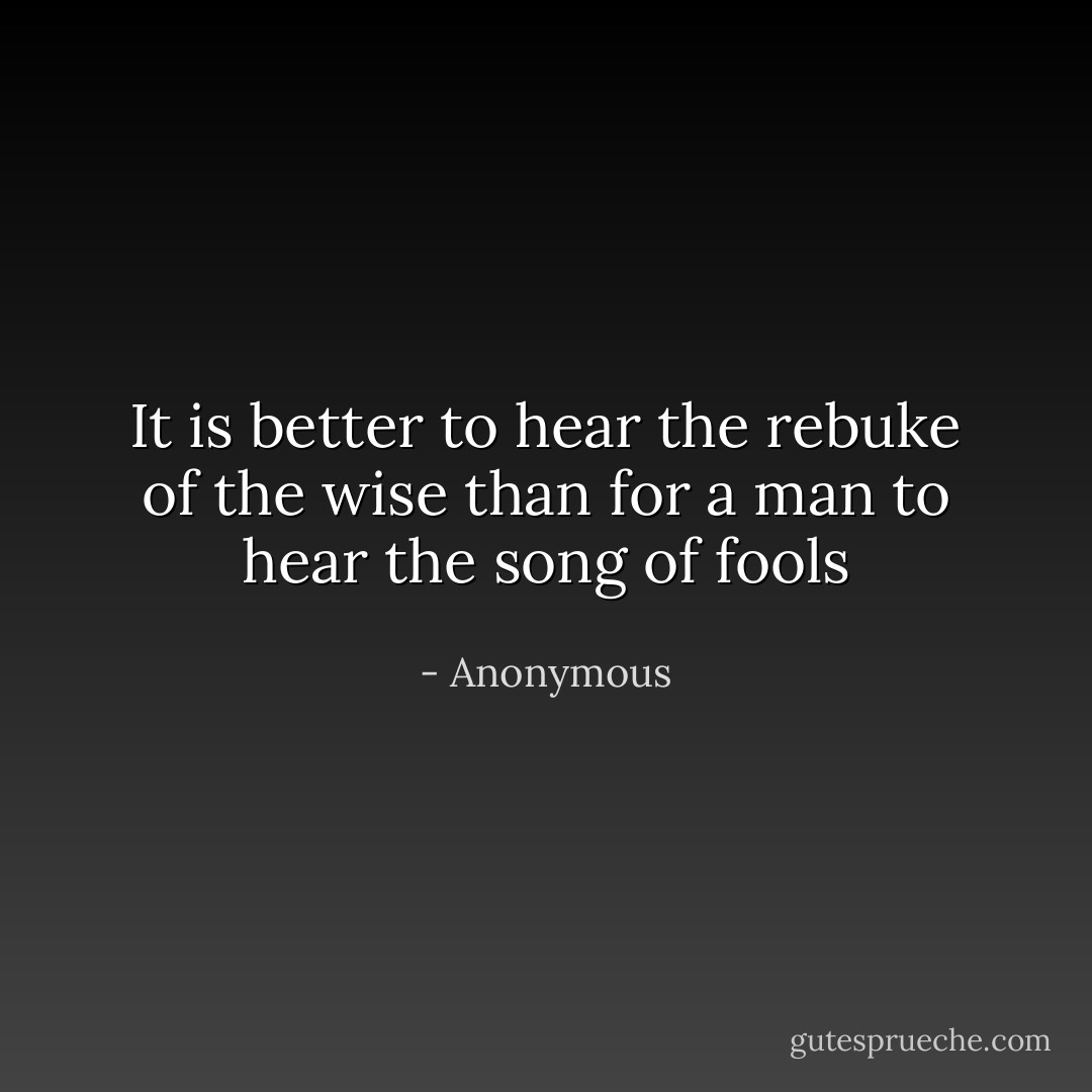 It is better to hear the rebuke of the wise than for a man to hear the song of fools - Anonymous